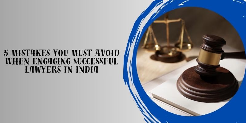 5 Mistakes You Must Avoid When Engaging Successful Lawyers in India